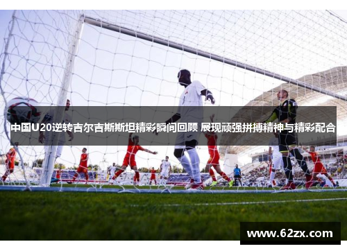 中国U20逆转吉尔吉斯斯坦精彩瞬间回顾 展现顽强拼搏精神与精彩配合