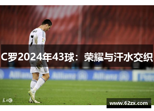 C罗2024年43球：荣耀与汗水交织