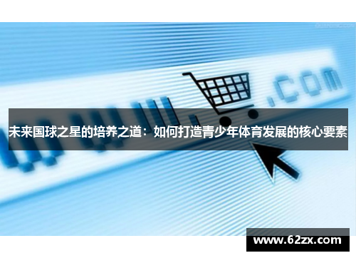 未来国球之星的培养之道:如何打造青少年体育发展的核心要素 未来国球之星的培养之道:如何打造青少年体育发展的核心要素