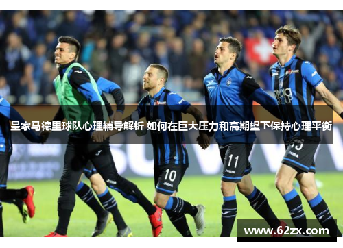 皇家马德里球队心理辅导解析 如何在巨大压力和高期望下保持心理平衡