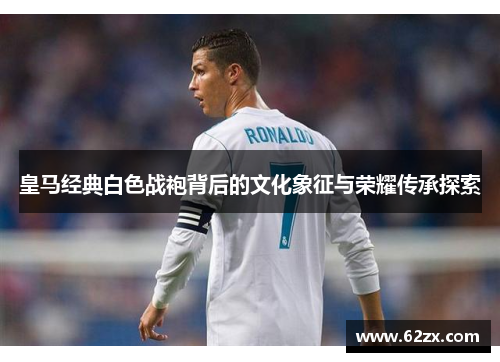 皇马经典白色战袍背后的文化象征与荣耀传承探索 皇马经典白色战袍背后的文化象征与荣耀传承探索
