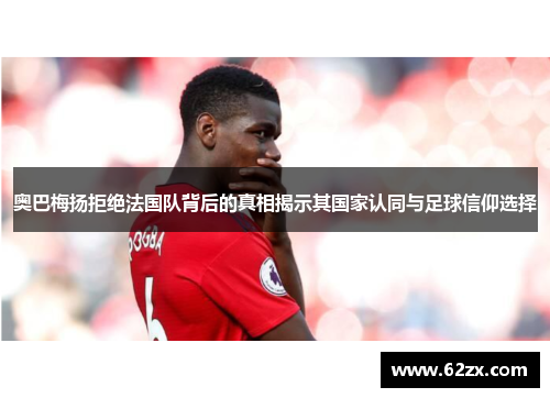 奥巴梅扬拒绝法国队背后的真相揭示其国家认同与足球信仰选择 奥巴梅扬拒绝法国队背后的真相揭示其国家认同与足球信仰选择