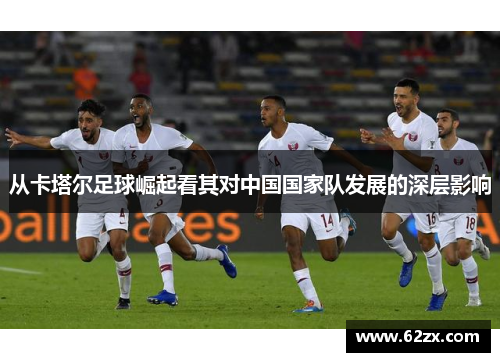 从卡塔尔足球崛起看其对中国国家队发展的深层影响 从卡塔尔足球崛起看其对中国国家队发展的深层影响